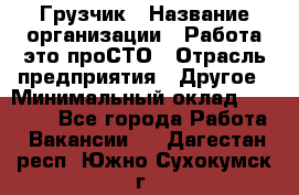 Грузчик › Название организации ­ Работа-это проСТО › Отрасль предприятия ­ Другое › Минимальный оклад ­ 26 000 - Все города Работа » Вакансии   . Дагестан респ.,Южно-Сухокумск г.